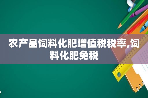 农产品饲料化肥增值税税率,饲料化肥免税