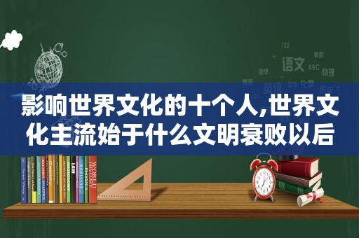 影响世界文化的十个人,世界文化主流始于什么文明衰败以后