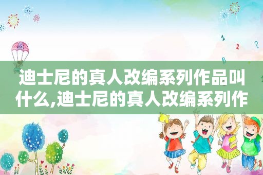 迪士尼的真人改编系列作品叫什么,迪士尼的真人改编系列作品是什么