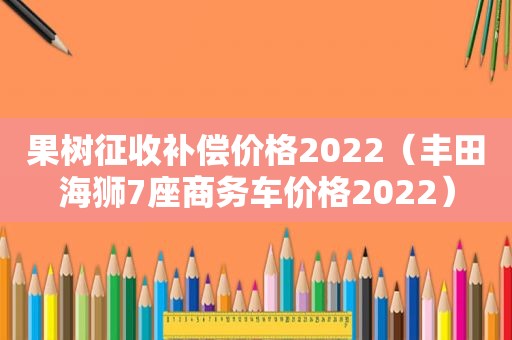 果树征收补偿价格2022（丰田海狮7座商务车价格2022）