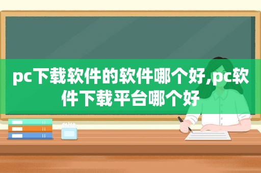 pc下载软件的软件哪个好,pc软件下载平台哪个好