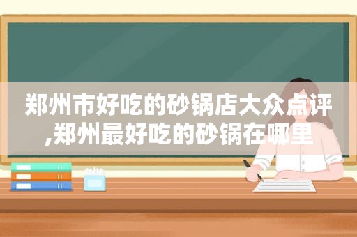 郑州市好吃的砂锅店大众点评,郑州最好吃的砂锅在哪里