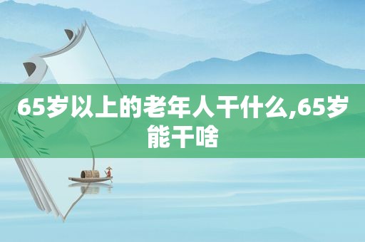 65岁以上的老年人干什么,65岁能干啥