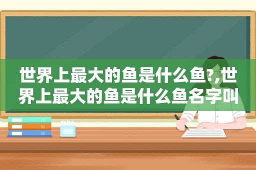 世界上最大的鱼是什么鱼?,世界上最大的鱼是什么鱼名字叫什么