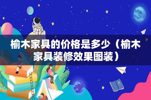 榆木家具的价格是多少（榆木家具装修效果图装）