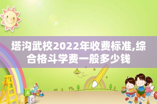 塔沟武校2022年收费标准,综合格斗学费一般多少钱