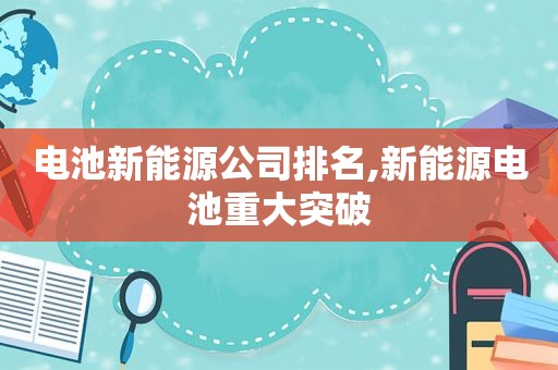 电池新能源公司排名,新能源电池重大突破