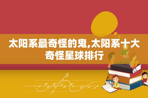 太阳系最奇怪的鬼,太阳系十大奇怪星球排行