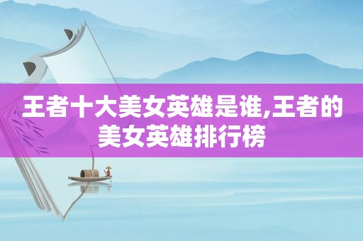 王者十大美女英雄是谁,王者的美女英雄排行榜