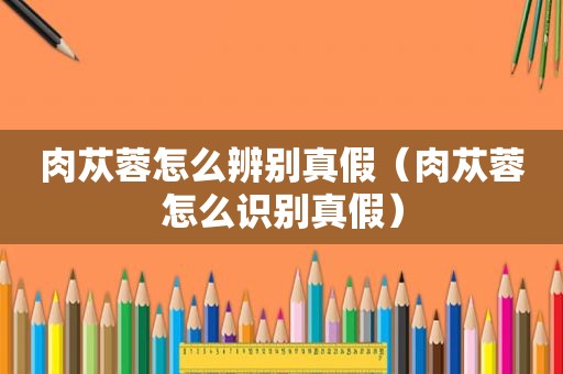 肉苁蓉怎么辨别真假（肉苁蓉怎么识别真假）
