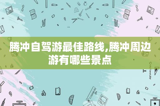 腾冲自驾游最佳路线,腾冲周边游有哪些景点
