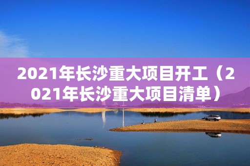 2021年长沙重大项目开工（2021年长沙重大项目清单）