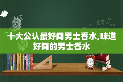 十大公认最好闻男士香水,味道好闻的男士香水