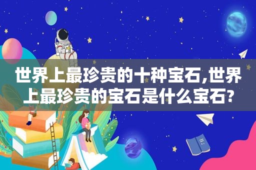 世界上最珍贵的十种宝石,世界上最珍贵的宝石是什么宝石?
