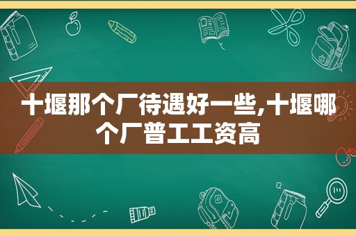 十堰那个厂待遇好一些,十堰哪个厂普工工资高