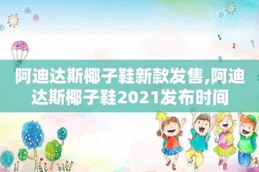 阿迪达斯椰子鞋新款发售,阿迪达斯椰子鞋2021发布时间