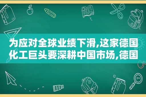 为应对全球业绩下滑,这家德国化工巨头要深耕中国市场,德国的化工巨头