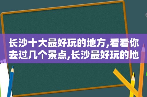 长沙十大最好玩的地方,看看你去过几个景点,长沙最好玩的地方有哪些