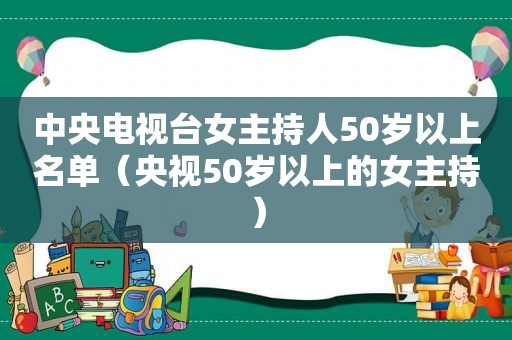 中央电视台女主持人50岁以上名单（央视50岁以上的女主持）