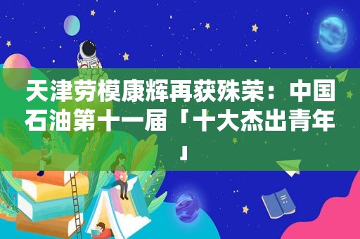 天津劳模康辉再获殊荣：中国石油第十一届「十大杰出青年」