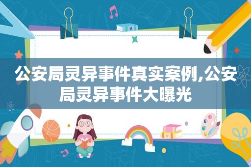 公安局灵异事件真实案例,公安局灵异事件大曝光