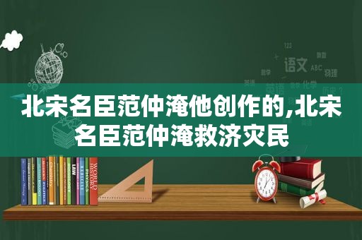 北宋名臣范仲淹他创作的,北宋名臣范仲淹救济灾民
