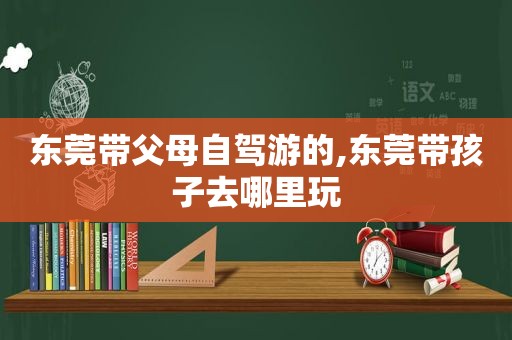 东莞带父母自驾游的,东莞带孩子去哪里玩
