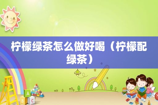 柠檬绿茶怎么做好喝（柠檬配绿茶）