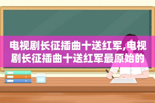 电视剧长征插曲十送红军,电视剧长征插曲十送红军最原始的版本