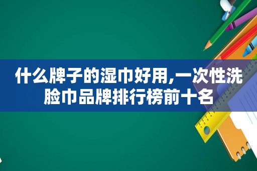 什么牌子的湿巾好用,一次性洗脸巾品牌排行榜前十名