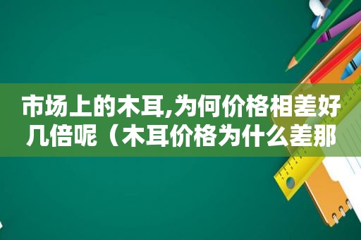 市场上的木耳,为何价格相差好几倍呢（木耳价格为什么差那么多）