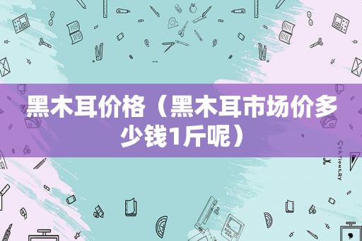 黑木耳价格（黑木耳市场价多少钱1斤呢）