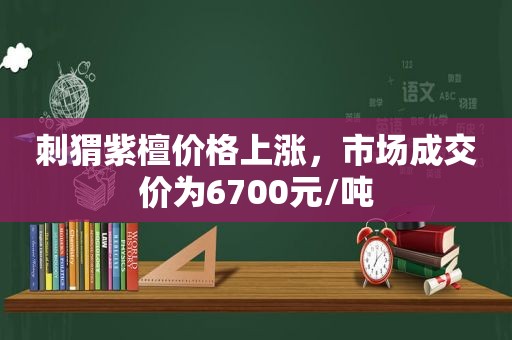刺猬紫檀价格上涨，市场成交价为6700元/吨