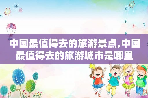 中国最值得去的旅游景点,中国最值得去的旅游城市是哪里