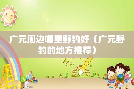 广元周边哪里野钓好（广元野钓的地方推荐）