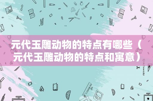 元代玉雕动物的特点有哪些（元代玉雕动物的特点和寓意）