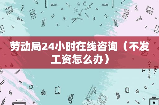 劳动局24小时在线咨询（不发工资怎么办）
