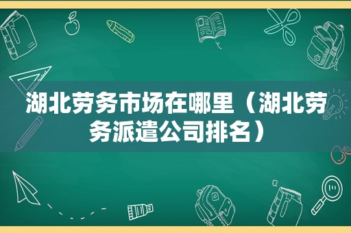 湖北劳务市场在哪里（湖北劳务派遣公司排名）