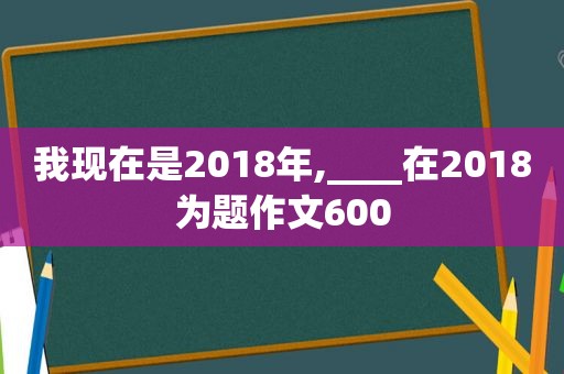 我现在是2018年,____在2018为题作文600