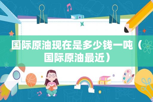 国际原油现在是多少钱一吨（国际原油最近）