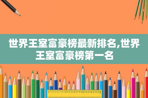 世界王室富豪榜最新排名,世界王室富豪榜第一名