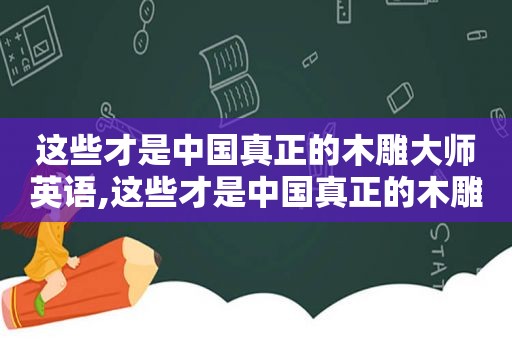 这些才是中国真正的木雕大师英语,这些才是中国真正的木雕大师英文