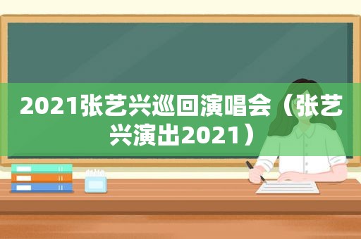 2021张艺兴巡回演唱会（张艺兴演出2021）