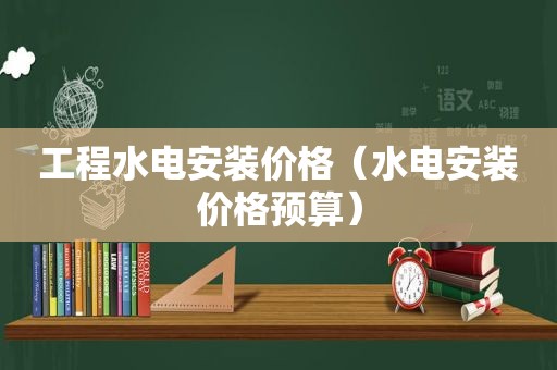 工程水电安装价格（水电安装价格预算）