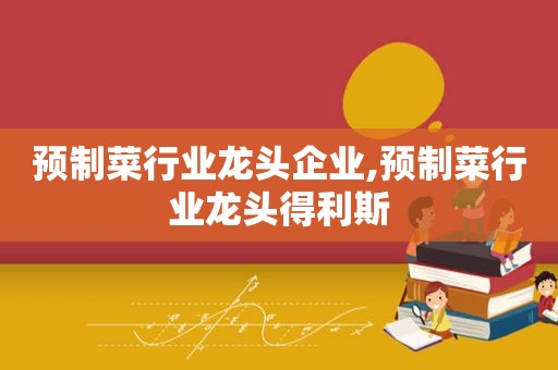 预制菜行业龙头企业,预制菜行业龙头得利斯