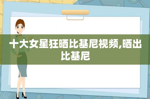 十大女星狂晒比基尼视频,晒出比基尼