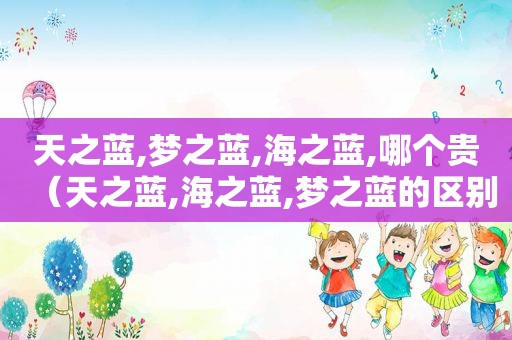 天之蓝,梦之蓝,海之蓝,哪个贵（天之蓝,海之蓝,梦之蓝的区别）