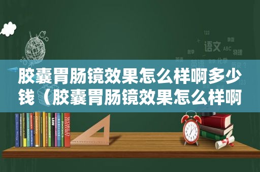 胶囊胃肠镜效果怎么样啊多少钱（胶囊胃肠镜效果怎么样啊视频）