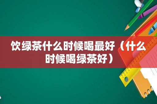 饮绿茶什么时候喝最好（什么时候喝绿茶好）