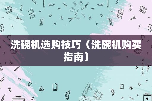 洗碗机选购技巧（洗碗机购买指南）